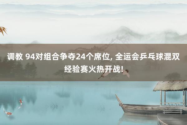 调教 94对组合争夺24个席位， 全运会乒乓球混双经验赛火热开战!