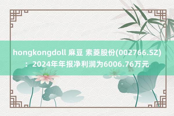 hongkongdoll 麻豆 索菱股份(002766.SZ)：2024年年报净利润为6006.76万元