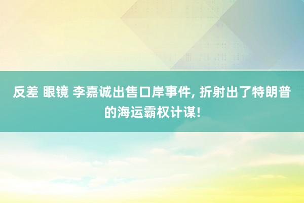反差 眼镜 李嘉诚出售口岸事件， 折射出了特朗普的海运霸权计谋!