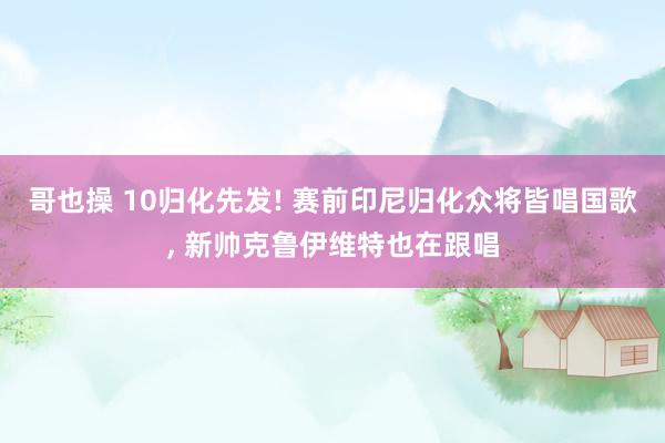 哥也操 10归化先发! 赛前印尼归化众将皆唱国歌， 新帅克鲁伊维特也在跟唱