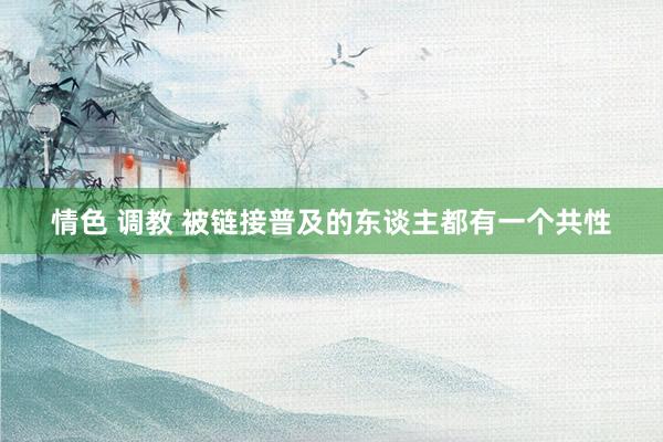 情色 调教 被链接普及的东谈主都有一个共性
