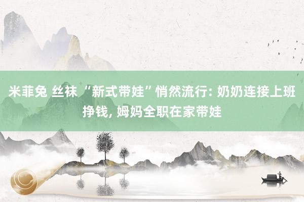 米菲兔 丝袜 “新式带娃”悄然流行: 奶奶连接上班挣钱， 姆妈全职在家带娃