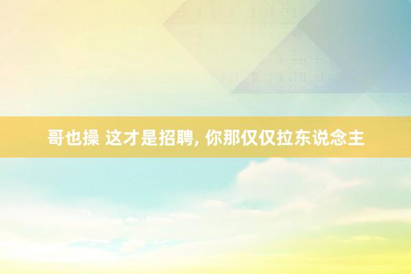 哥也操 这才是招聘， 你那仅仅拉东说念主