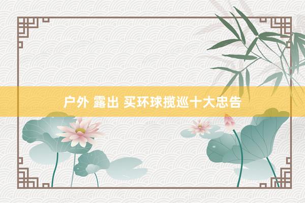 户外 露出 买环球揽巡十大忠告