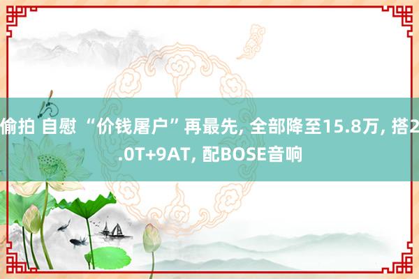 偷拍 自慰 “价钱屠户”再最先， 全部降至15.8万， 搭2.0T+9AT， 配BOSE音响