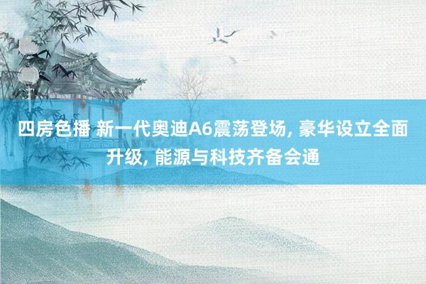 四房色播 新一代奥迪A6震荡登场， 豪华设立全面升级， 能源与科技齐备会通