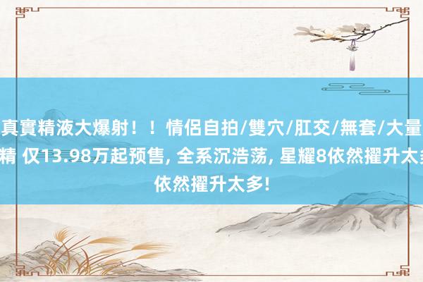 真實精液大爆射！！情侶自拍/雙穴/肛交/無套/大量噴精 仅13.98万起预售， 全系沉浩荡， 星耀8依然擢升太多!