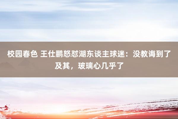 校园春色 王仕鹏怒怼湖东谈主球迷：没教诲到了及其，玻璃心几乎了