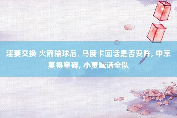 淫妻交换 火箭输球后， 乌度卡回话是否变阵， 申京莫得窒碍， 小贾喊话全队
