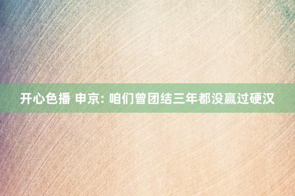 开心色播 申京: 咱们曾团结三年都没赢过硬汉