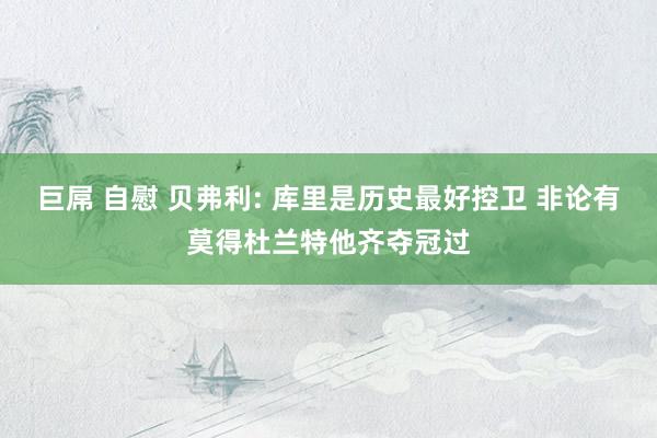 巨屌 自慰 贝弗利: 库里是历史最好控卫 非论有莫得杜兰特他齐夺冠过