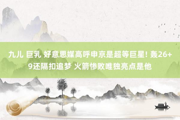九儿 巨乳 好意思媒高呼申京是超等巨星! 轰26+9还隔扣追梦 火箭惨败唯独亮点是他