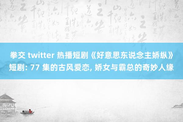 拳交 twitter 热播短剧《好意思东说念主娇纵》短剧: 77 集的古风爱恋， 娇女与霸总的奇妙人缘