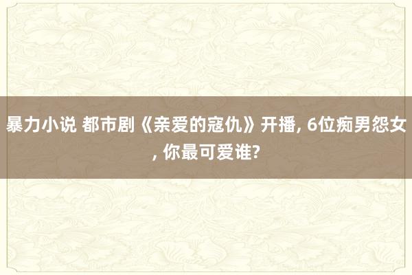 暴力小说 都市剧《亲爱的寇仇》开播， 6位痴男怨女， 你最可爱谁?