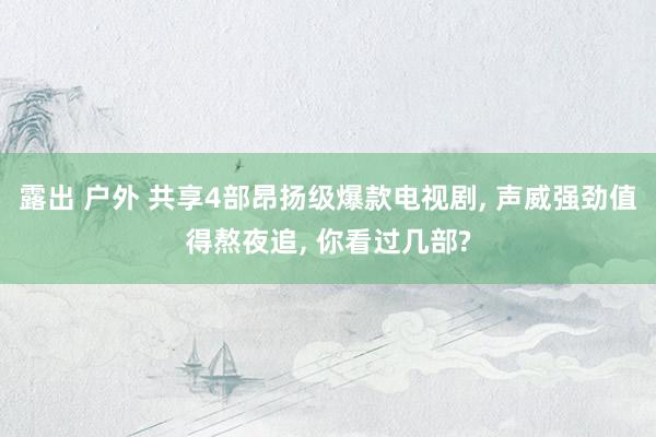 露出 户外 共享4部昂扬级爆款电视剧， 声威强劲值得熬夜追， 你看过几部?