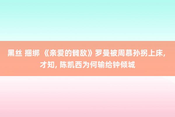 黑丝 捆绑 《亲爱的雠敌》罗曼被周慕孙拐上床， 才知， 陈凯西为何输给钟倾城