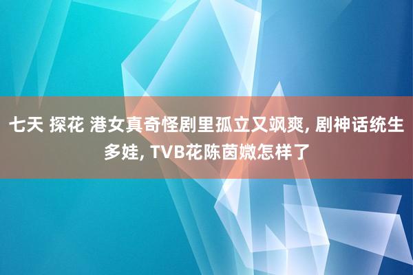 七天 探花 港女真奇怪剧里孤立又飒爽， 剧神话统生多娃， TVB花陈茵媺怎样了