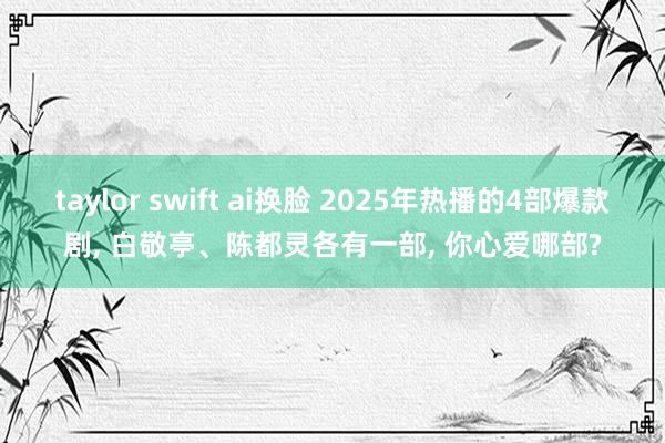 taylor swift ai换脸 2025年热播的4部爆款剧， 白敬亭、陈都灵各有一部， 你心爱哪部?