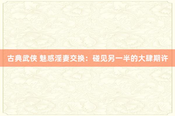 古典武侠 魅惑淫妻交换：碰见另一半的大肆期许