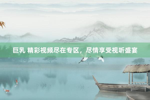 巨乳 精彩视频尽在专区，尽情享受视听盛宴
