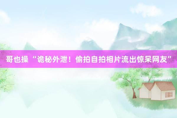 哥也操 “诡秘外泄！偷拍自拍相片流出惊呆网友”