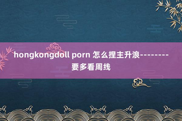 hongkongdoll porn 怎么捏主升浪--------要多看周线