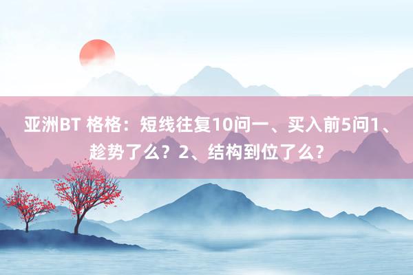 亚洲BT 格格:短线往复10问一、买入前5问1、趁势了么?2、结构到位了么?