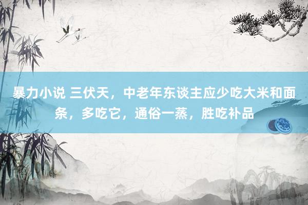 暴力小说 三伏天，中老年东谈主应少吃大米和面条，多吃它，通俗一蒸，胜吃补品