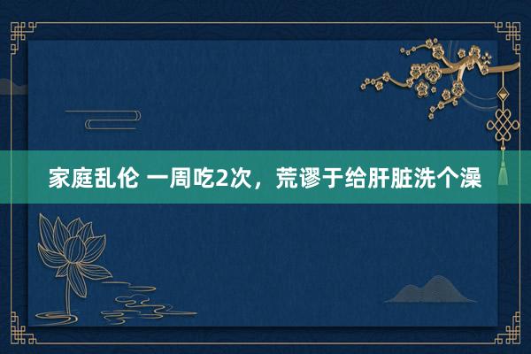 家庭乱伦 一周吃2次，荒谬于给肝脏洗个澡