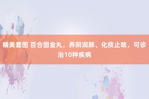 精美套图 百合固金丸,养阴润肺、化痰止咳,可诊治10种疾病