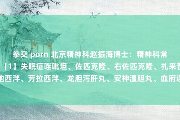 拳交 porn 北京精神科赵振海博士:精神科常用药大清点,一看就懂!【1】失眠症唑吡坦、佐匹克隆、右佐匹克隆、扎来普隆、艾司唑仑、地西泮、劳拉西泮、龙胆泻肝丸、安神温胆丸、血府逐瘀丸、东谈主参归脾丸、舒肝解郁胶囊、...
