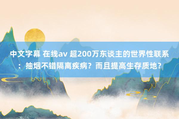 中文字幕 在线av 超200万东谈主的世界性联系：抽烟不错隔离疾病？而且提高生存质地？