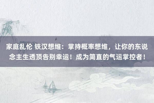 家庭乱伦 铁汉想维：掌持概率想维，让你的东说念主生透顶告别幸运！成为简直的气运掌控者！