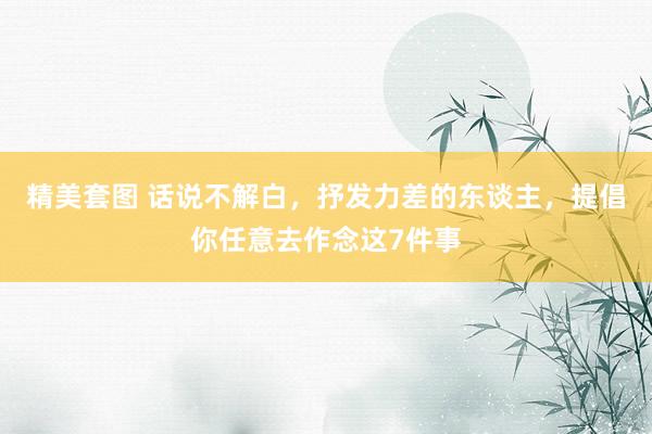 精美套图 话说不解白，抒发力差的东谈主，提倡你任意去作念这7件事