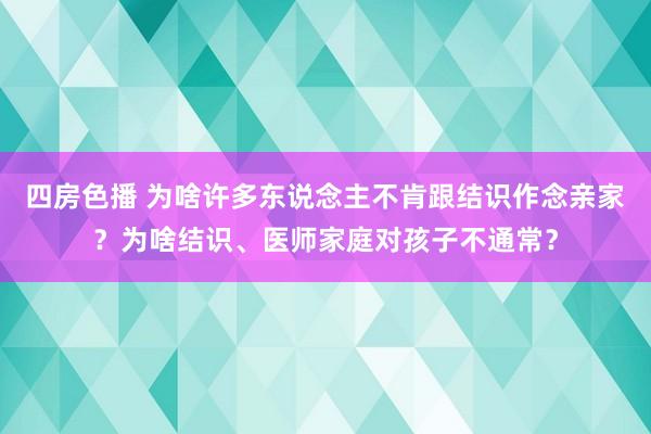 四房色播 为啥许多东说念主不肯跟结识作念亲家？为啥结识、医师家庭对孩子不通常？