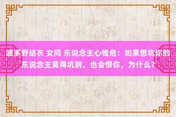 波多野结衣 女同 东说念主心惟危：如果想坑你的东说念主莫得坑到，也会恨你，为什么？