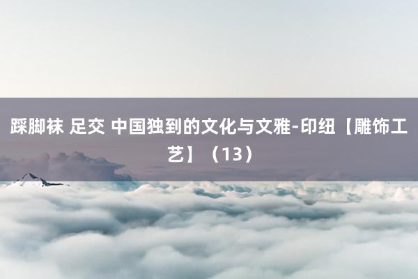 踩脚袜 足交 中国独到的文化与文雅-印纽【雕饰工艺】（13）