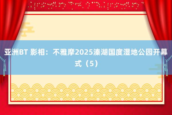 亚洲BT 影相：不雅摩2025溱湖国度湿地公园开幕式（5）