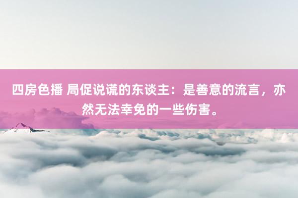 四房色播 局促说谎的东谈主：是善意的流言，亦然无法幸免的一些伤害。