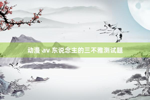 动漫 av 东说念主的三不雅测试题