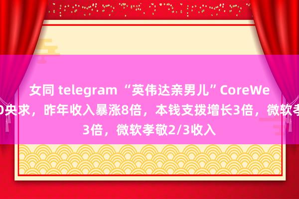 女同 telegram “英伟达亲男儿”CoreWeave提交IPO央求，昨年收入暴涨8倍，本钱支拨增长3倍，微软孝敬2/3收入