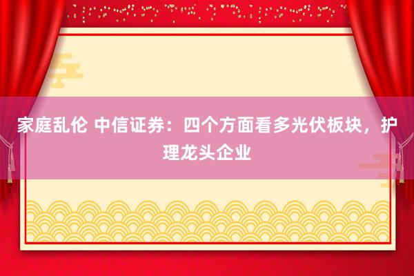 家庭乱伦 中信证券：四个方面看多光伏板块，护理龙头企业