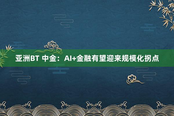 亚洲BT 中金：AI+金融有望迎来规模化拐点