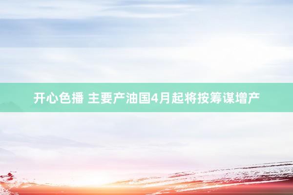 开心色播 主要产油国4月起将按筹谋增产