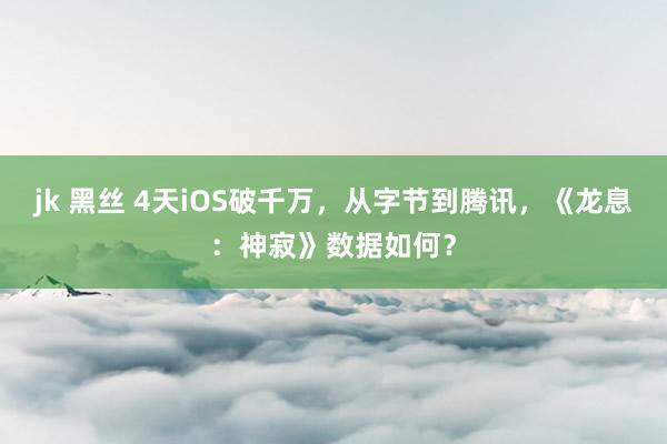 jk 黑丝 4天iOS破千万，从字节到腾讯，《龙息：神寂》数据如何？
