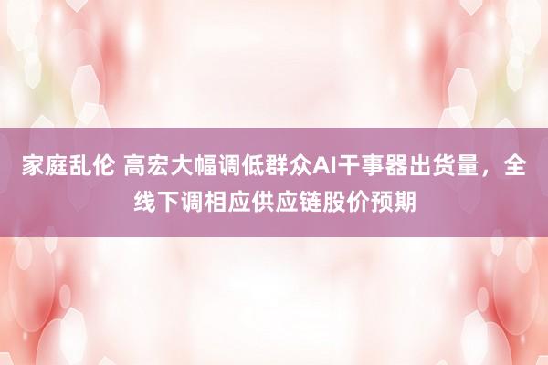 家庭乱伦 高宏大幅调低群众AI干事器出货量，全线下调相应供应链股价预期