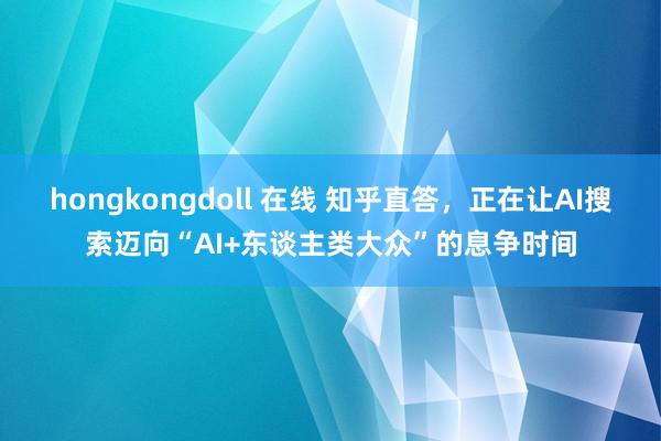 hongkongdoll 在线 知乎直答，正在让AI搜索迈向“AI+东谈主类大众”的息争时间