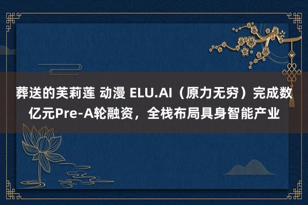 葬送的芙莉莲 动漫 ELU.AI（原力无穷）完成数亿元Pre-A轮融资，全栈布局具身智能产业