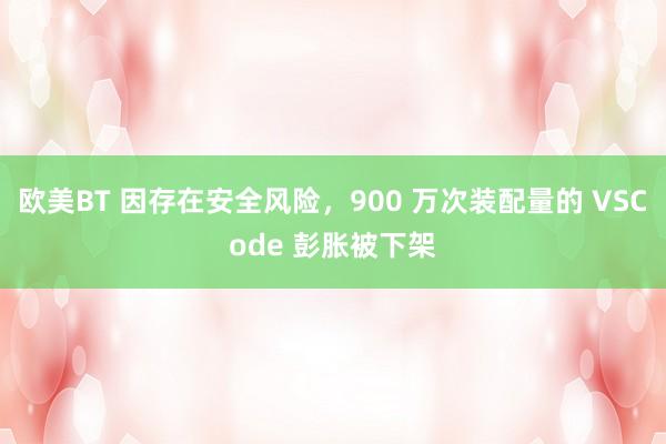 欧美BT 因存在安全风险，900 万次装配量的 VSCode 彭胀被下架